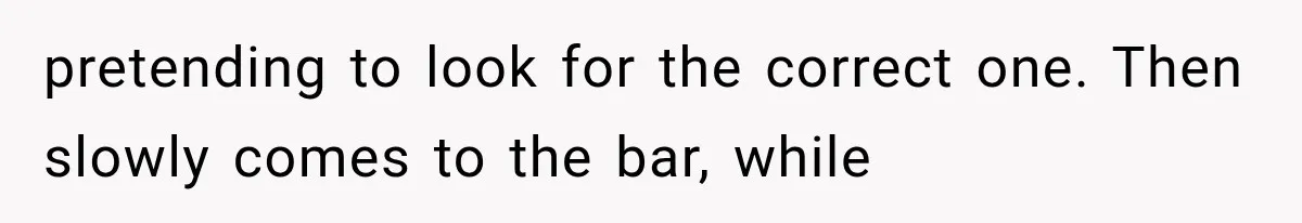 pretending to look for the correct one. Then slowly comes to the bar, while
