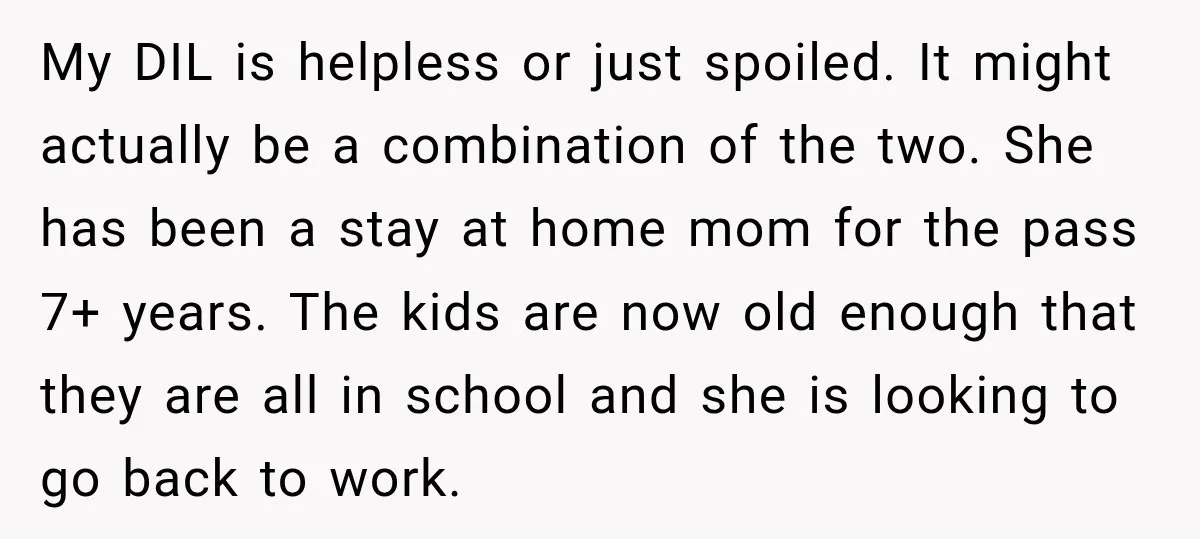 My DIL is helpless or just spoiled. It might actually be a combination of the two. She has been a stay at home mom for the pass 7+ years. The...
