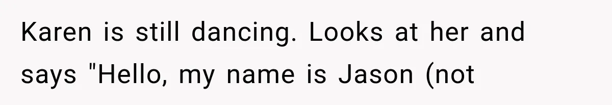 Karen is still dancing. Looks at her and says "Hello, my name is Jason (not