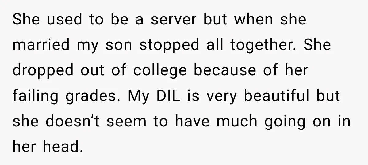 She used to be a server but when she married my son stopped all together. She dropped out of college because of her failing grades. My DIL is very beautiful...