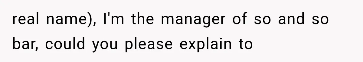 real name), I'm the manager of so and so bar, could you please explain to