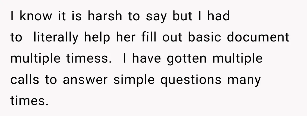 I know it is harsh to say but I had to literally help her fill out basic document multiple timess. I have gotten multiple calls to answer simple questions many...