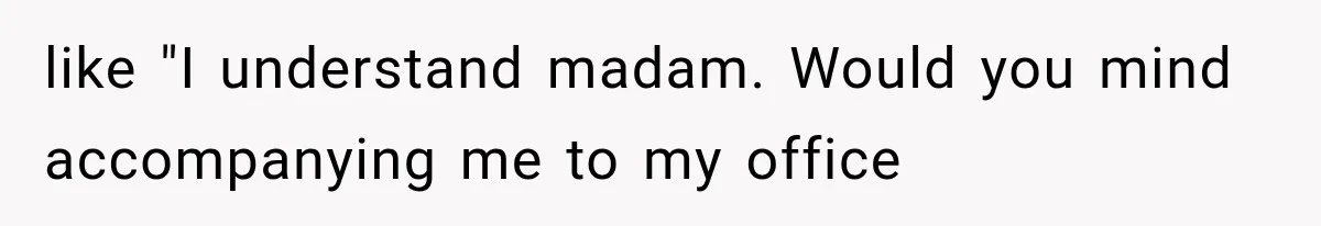 like "I understand madam. Would you mind accompanying me to my office