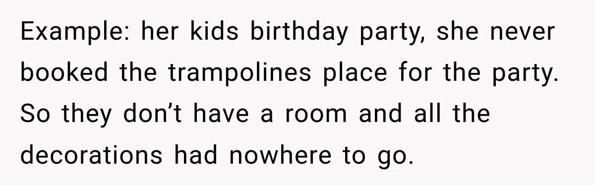 Example: her kids birthday party, she never booked the trampolines place for the party. So they don’t have a room and all the decorations had nowhere to go.