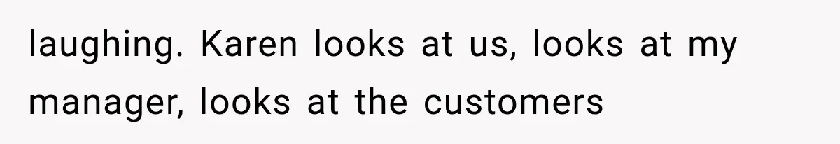 laughing. Karen looks at us, looks at my manager, looks at the customers