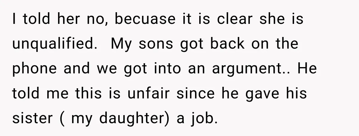 I told her no, becuase it is clear she is unqualified. My sons got back on the phone and we got into an argument.. He told me this is unfair...