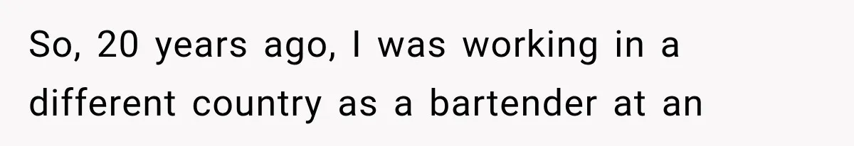 So, 20 years ago, I was working in a different country as a bartender at an
