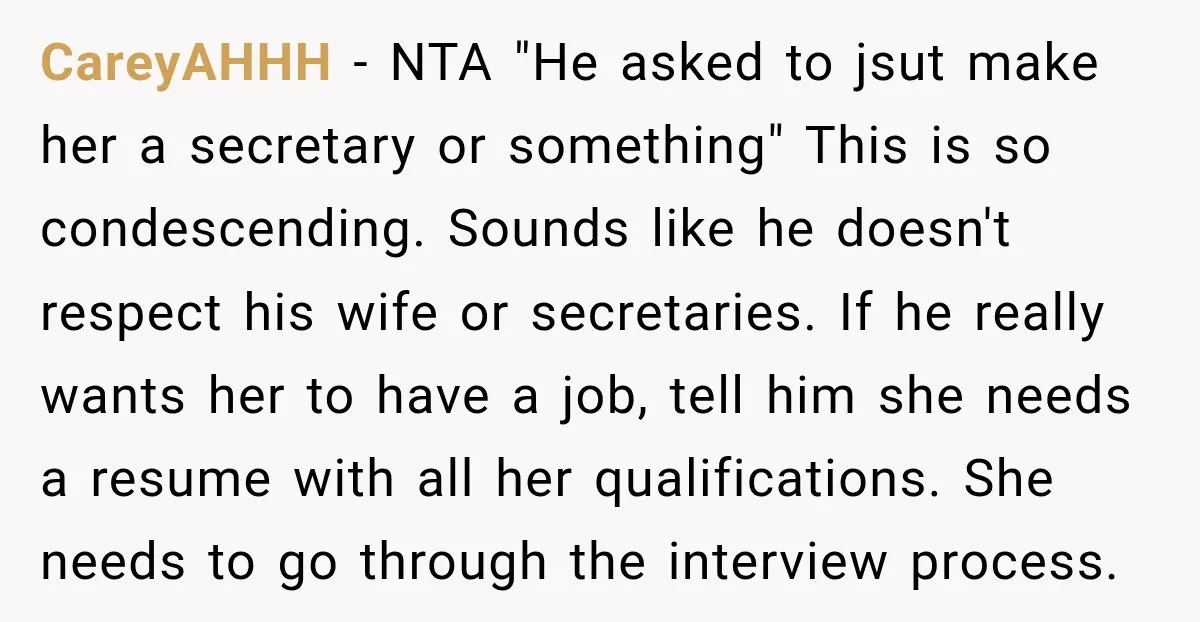 CareyAHHH − NTA "He asked to jsut make her a secretary or something" This is so condescending. Sounds like he doesn't respect his wife or secretaries. If he really wants...