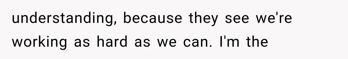 understanding, because they see we're working as hard as we can. I'm the