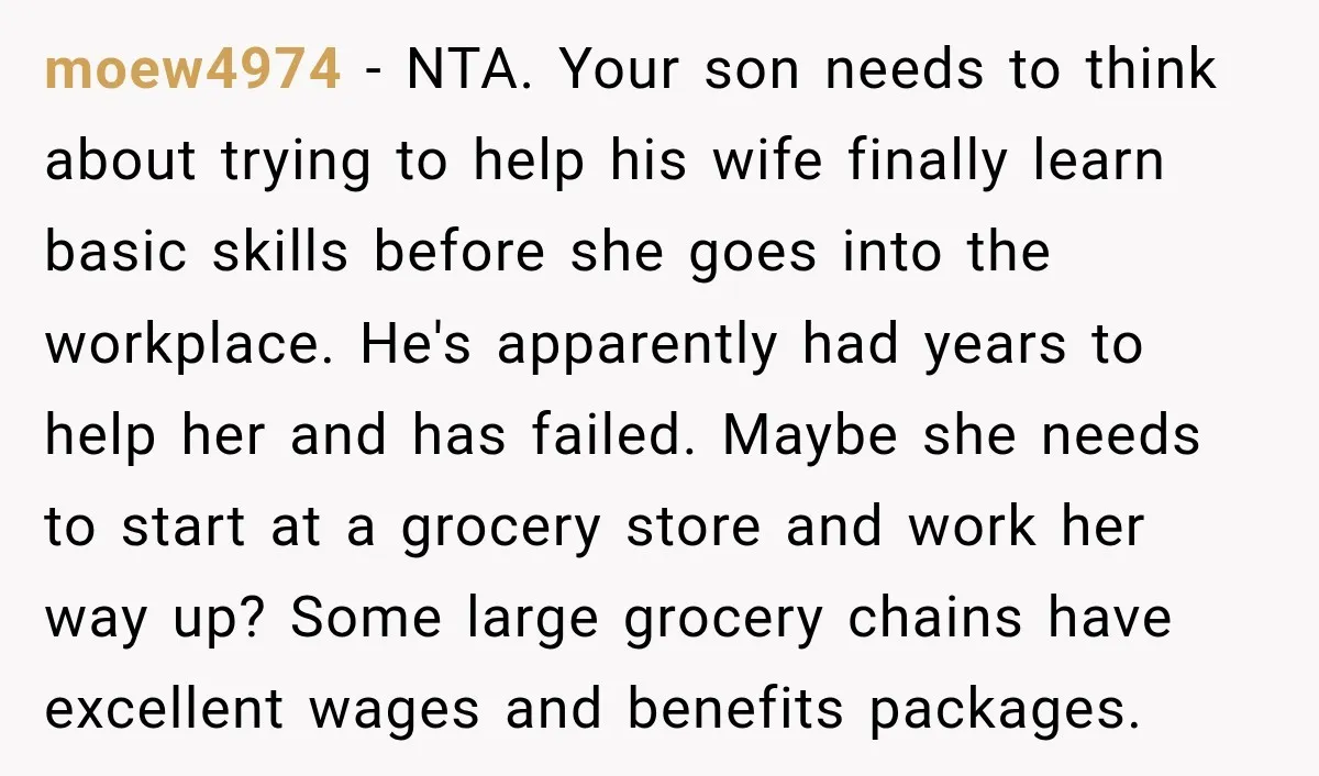 moew4974 − NTA. Your son needs to think about trying to help his wife finally learn basic skills before she goes into the workplace. He's apparently had years to help...