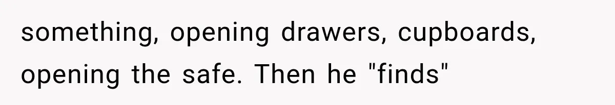 something, opening drawers, cupboards, opening the safe. Then he "finds"