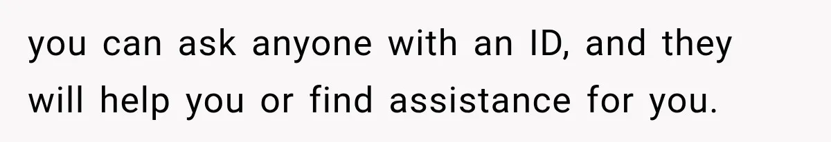 you can ask anyone with an ID, and they will help you or find assistance for you.