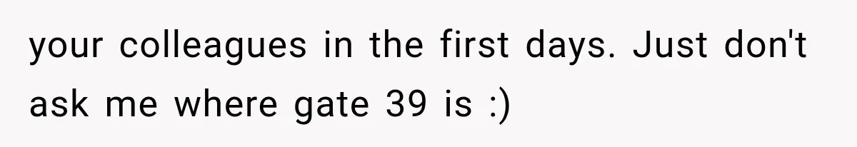 your colleagues in the first days. Just don't ask me where gate 39 is :)