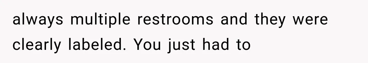 always multiple restrooms and they were clearly labeled. You just had to