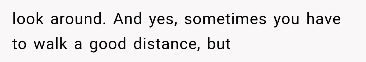 look around. And yes, sometimes you have to walk a good distance, but