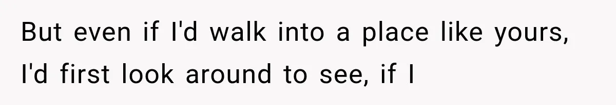 But even if I'd walk into a place like yours, I'd first look around to see, if I