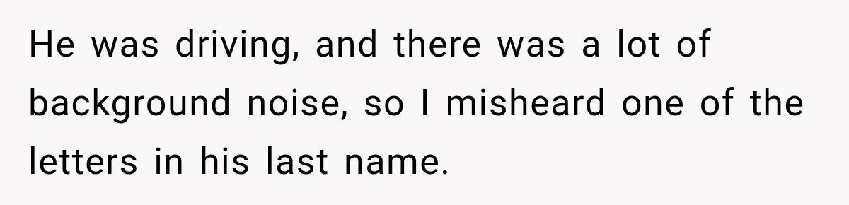 He was driving, and there was a lot of background noise, so I misheard one of the letters in his last name.