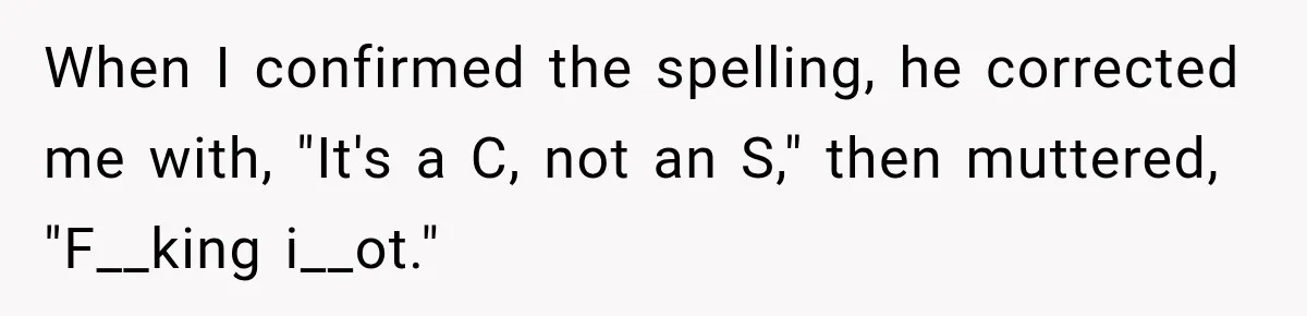 When I confirmed the spelling, he corrected me with, "It's a C, not an S," then muttered, "F__king i__ot."