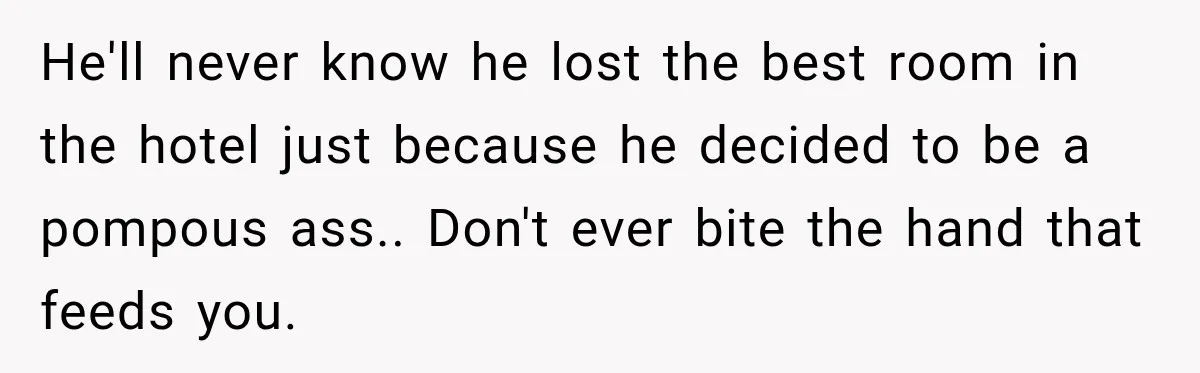 He'll never know he lost the best room in the hotel just because he decided to be a pompous ass.. Don't ever bite the hand that feeds you.
