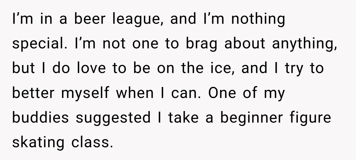 I’m in a beer league, and I’m nothing special. I’m not one to brag about anything, but I do love to be on the ice, and I try to better...