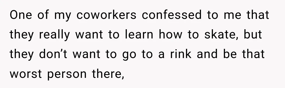 One of my coworkers confessed to me that they really want to learn how to skate, but they don’t want to go to a rink and be that worst person...