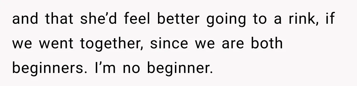 and that she’d feel better going to a rink, if we went together, since we are both beginners. I’m no beginner.