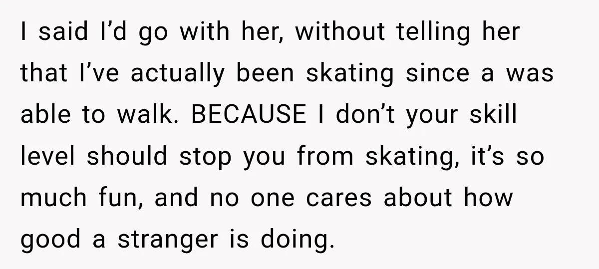 I said I’d go with her, without telling her that I’ve actually been skating since a was able to walk. BECAUSE I don’t your skill level should stop you from...