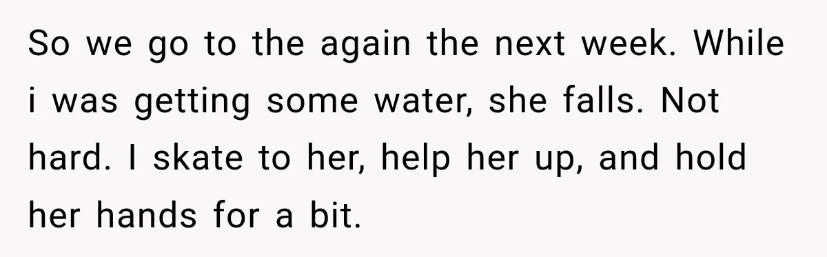 So we go to the again the next week. While i was getting some water, she falls. Not hard. I skate to her, help her up, and hold her hands...
