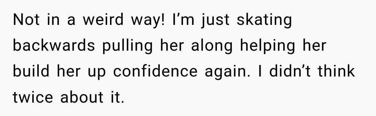 Not in a weird way! I’m just skating backwards pulling her along helping her build her up confidence again. I didn’t think twice about it.