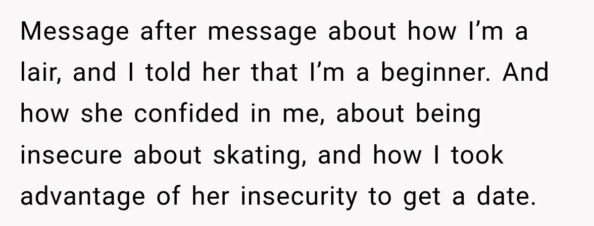 Message after message about how I’m a lair, and I told her that I’m a beginner. And how she confided in me, about being insecure about skating, and how I...