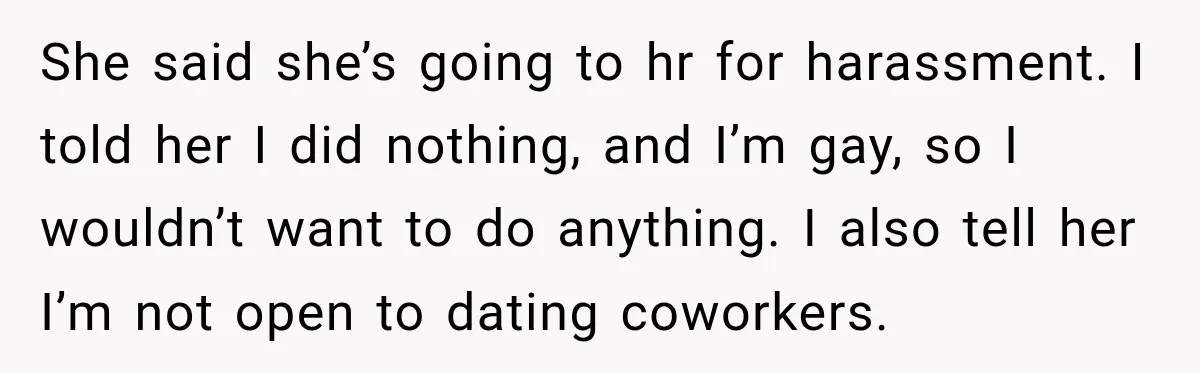 She said she’s going to hr for harassment. I told her I did nothing, and I’m gay, so I wouldn’t want to do anything. I also tell her I’m not...