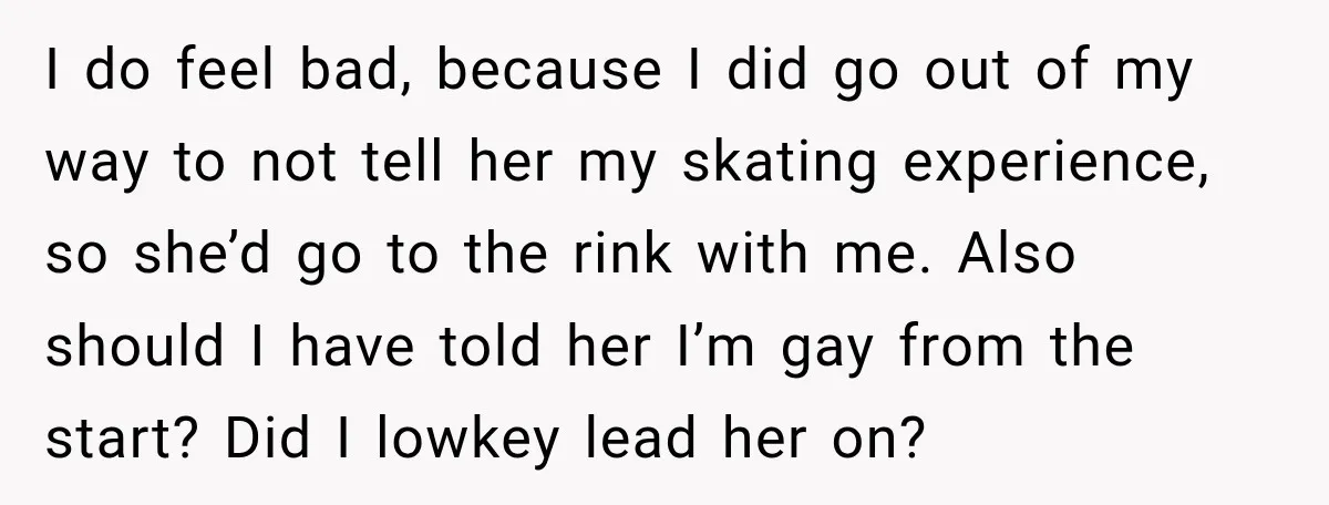 I do feel bad, because I did go out of my way to not tell her my skating experience, so she’d go to the rink with me. Also should I...