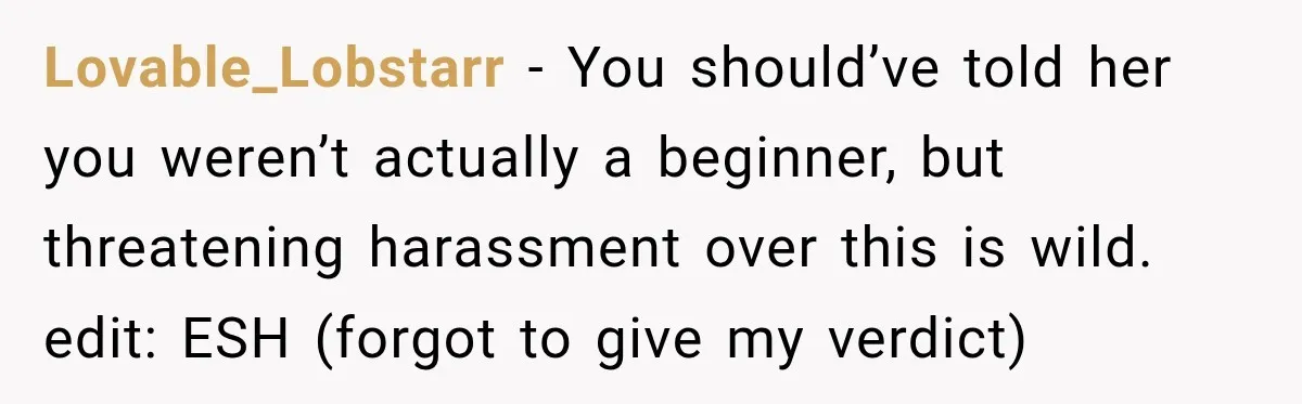 Lovable_Lobstarr − You should’ve told her you weren’t actually a beginner, but threatening harassment over this is wild. edit: ESH (forgot to give my verdict)