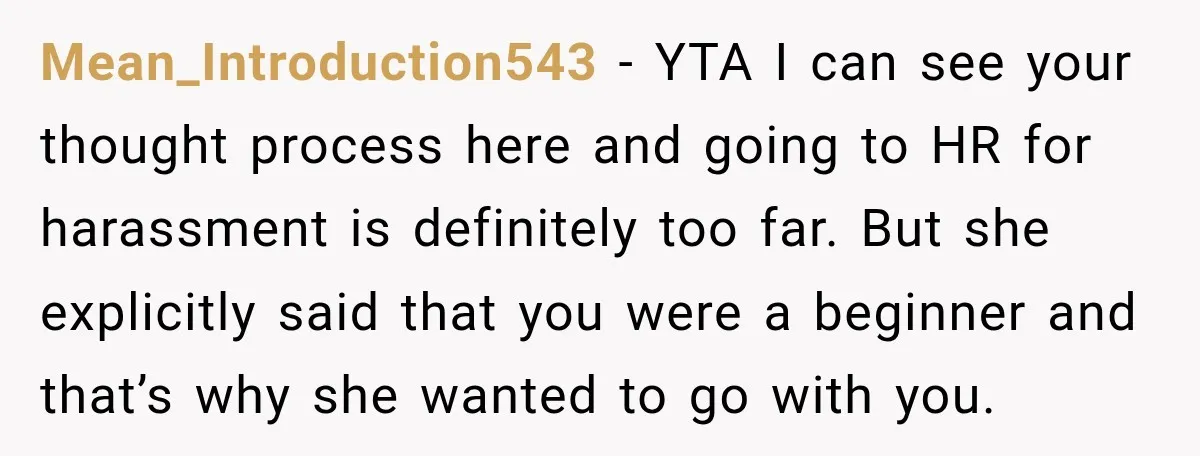 Mean_Introduction543 − YTA I can see your thought process here and going to HR for harassment is definitely too far. But she explicitly said that you were a beginner and...