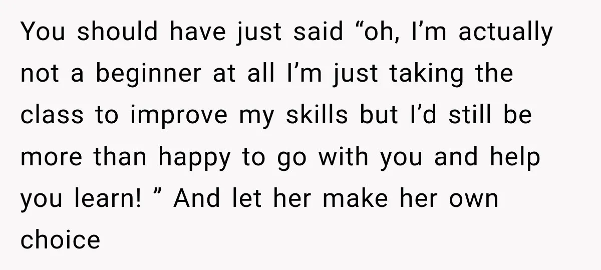 You should have just said “oh, I’m actually not a beginner at all I’m just taking the class to improve my skills but I’d still be more than happy to...