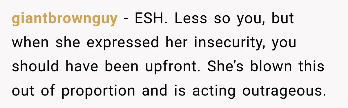 giantbrownguy − ESH. Less so you, but when she expressed her insecurity, you should have been upfront. She’s blown this out of proportion and is acting outrageous.