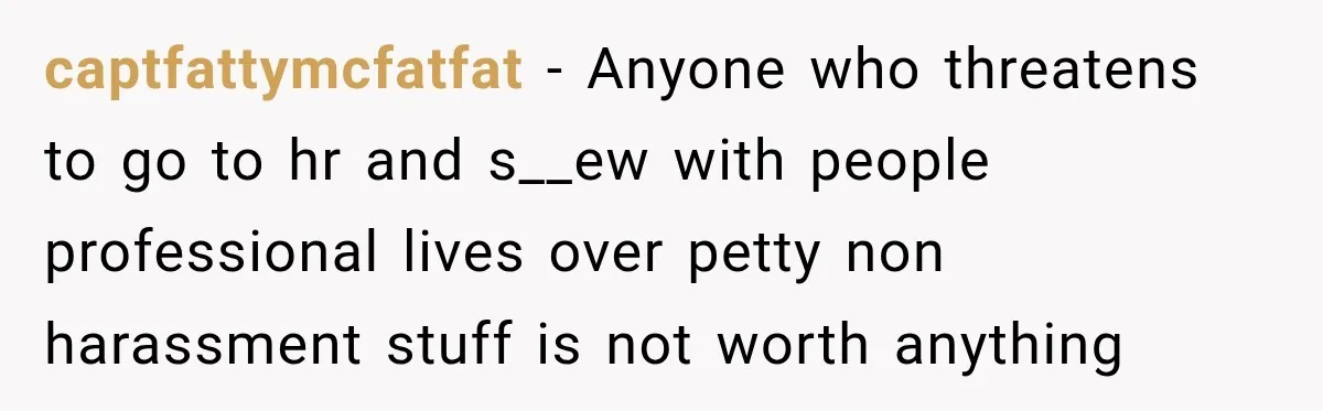 captfattymcfatfat − Anyone who threatens to go to hr and s__ew with people professional lives over petty non harassment stuff is not worth anything