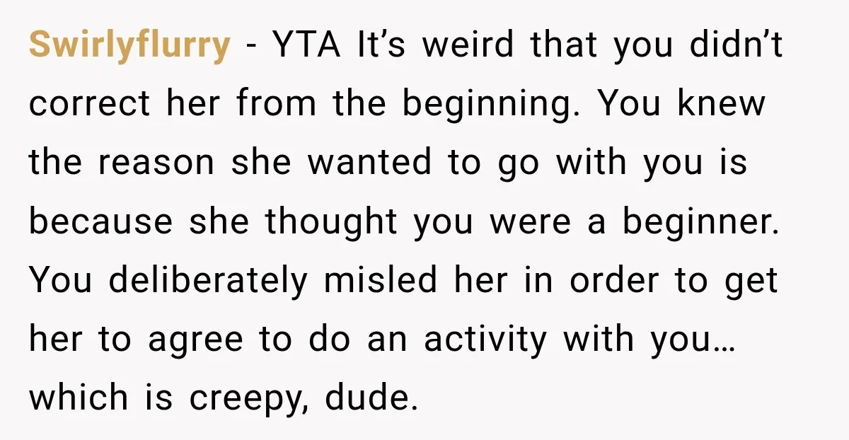 Swirlyflurry − YTA It’s weird that you didn’t correct her from the beginning. You knew the reason she wanted to go with you is because she thought you were a...