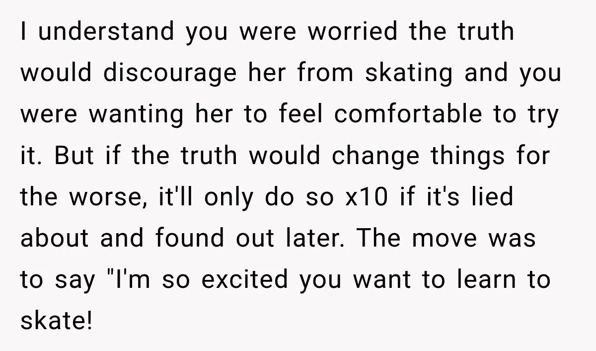 I understand you were worried the truth would discourage her from skating and you were wanting her to feel comfortable to try it. But if the truth would change things...