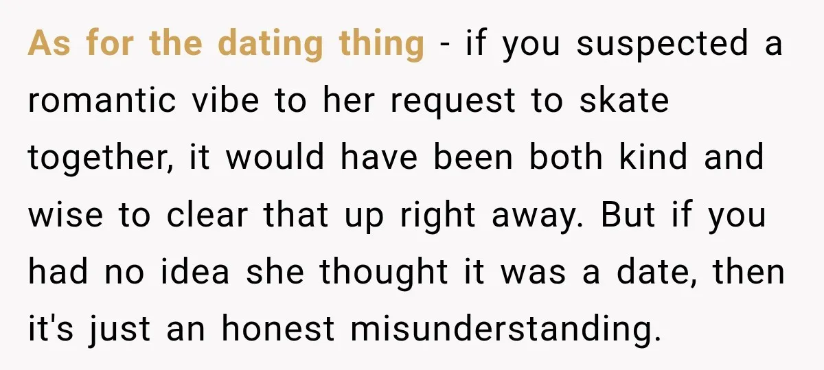 As for the dating thing - if you suspected a romantic vibe to her request to skate together, it would have been both kind and wise to clear that up...