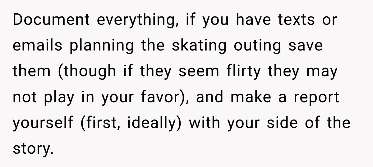 Document everything, if you have texts or emails planning the skating outing save them (though if they seem flirty they may not play in your favor), and make a report...