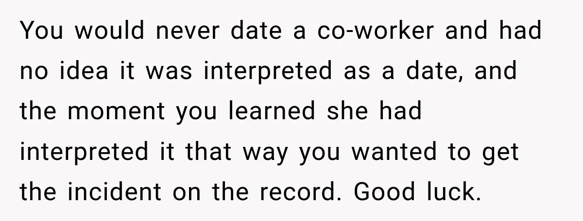 You would never date a co-worker and had no idea it was interpreted as a date, and the moment you learned she had interpreted it that way you wanted to...