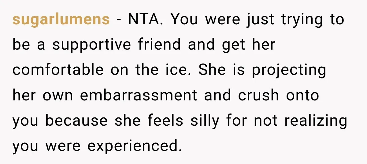 sugarlumens − NTA. You were just trying to be a supportive friend and get her comfortable on the ice. She is projecting her own embarrassment and crush onto you because...