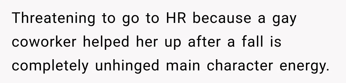 Threatening to go to HR because a gay coworker helped her up after a fall is completely unhinged main character energy.