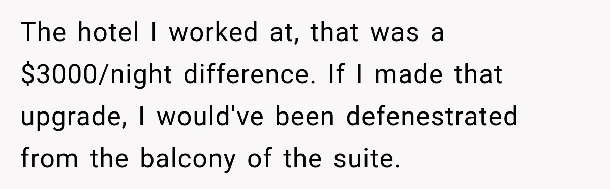 The hotel I worked at, that was a $3000/night difference. If I made that upgrade, I would've been defenestrated from the balcony of the suite.