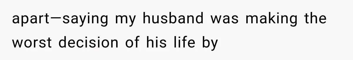 apart—saying my husband was making the worst decision of his life by