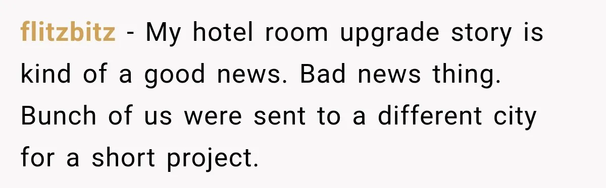 flitzbitz − My hotel room upgrade story is kind of a good news. Bad news thing. Bunch of us were sent to a different city for a short project.