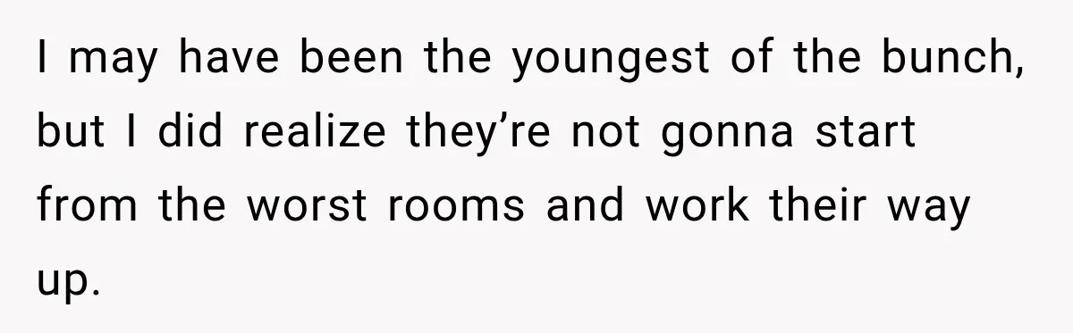 I may have been the youngest of the bunch, but I did realize they’re not gonna start from the worst rooms and work their way up.