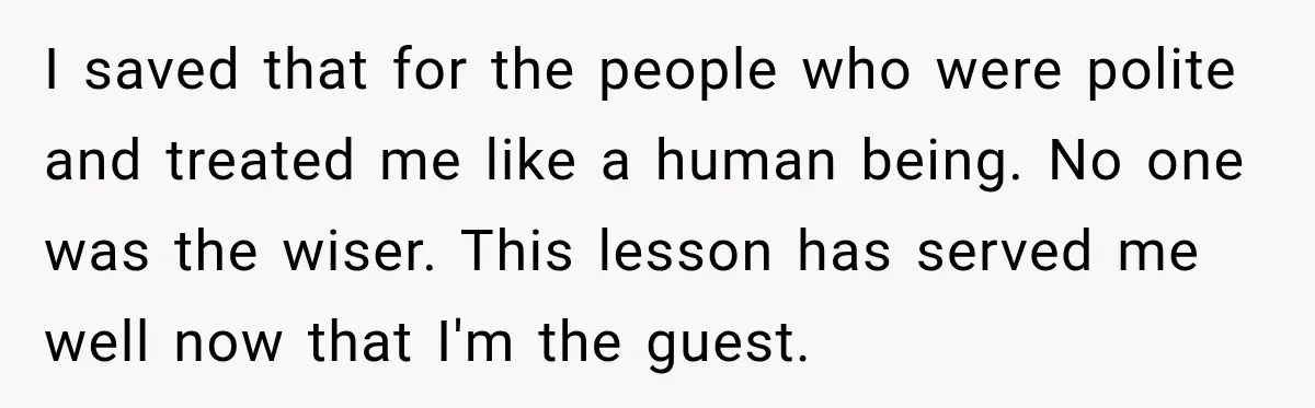 I saved that for the people who were polite and treated me like a human being. No one was the wiser. This lesson has served me well now that I'm...