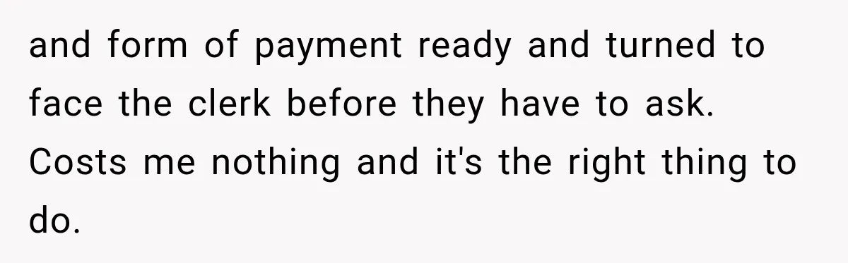 and form of payment ready and turned to face the clerk before they have to ask. Costs me nothing and it's the right thing to do.